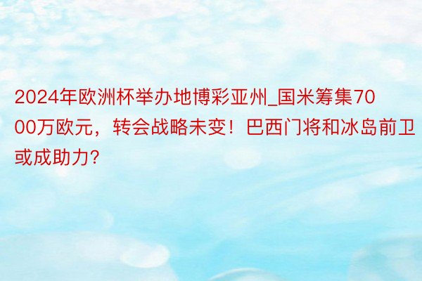 2024年欧洲杯举办地博彩亚州_国米筹集7000万欧元，转会战略未变！巴西门将和冰岛前卫或成助力？