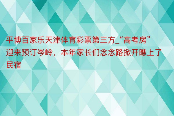 平博百家乐天津体育彩票第三方_“高考房”迎来预订岑岭，本年家长们念念路掀开瞧上了民宿