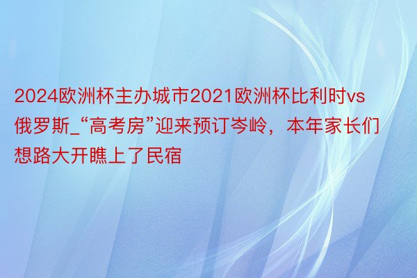 2024欧洲杯主办城市2021欧洲杯比利时vs俄罗斯_“高考房”迎来预订岑岭，本年家长们想路大开瞧上了民宿