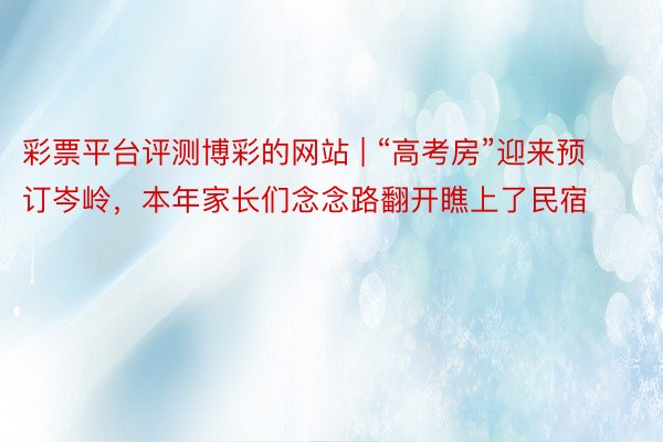 彩票平台评测博彩的网站 | “高考房”迎来预订岑岭，本年家长们念念路翻开瞧上了民宿