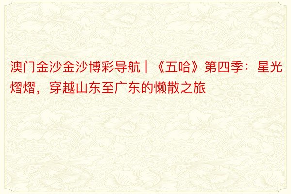 澳门金沙金沙博彩导航 | 《五哈》第四季：星光熠熠，穿越山东至广东的懒散之旅