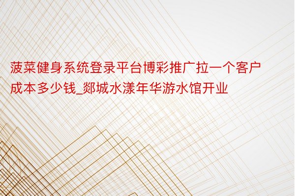 菠菜健身系统登录平台博彩推广拉一个客户成本多少钱_郯城水漾年华游水馆开业