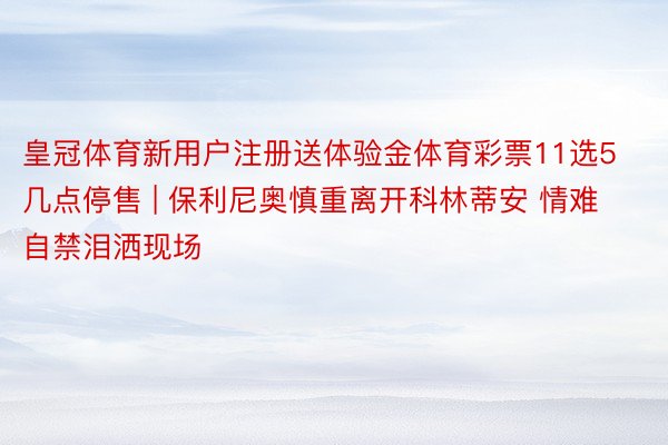 皇冠体育新用户注册送体验金体育彩票11选5几点停售 | 保利尼奥慎重离开科林蒂安 情难自禁泪洒现场