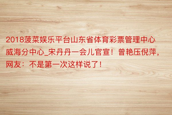 2018菠菜娱乐平台山东省体育彩票管理中心威海分中心_宋丹丹一会儿官宣！曾艳压倪萍，网友：不是第一次这样说了！
