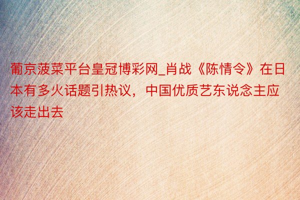葡京菠菜平台皇冠博彩网_肖战《陈情令》在日本有多火话题引热议，中国优质艺东说念主应该走出去