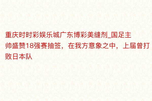 重庆时时彩娱乐城广东博彩美缝剂_国足主帅盛赞18强赛抽签，在我方意象之中，上届曾打败日本队