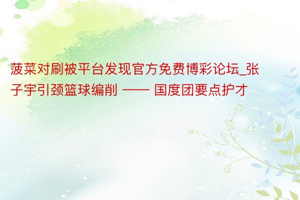 菠菜对刷被平台发现官方免费博彩论坛_张子宇引颈篮球编削 —— 国度团要点护才