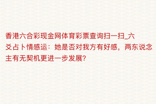 香港六合彩现金网体育彩票查询扫一扫_六爻占卜情感运：她是否对我方有好感，两东说念主有无契机更进一步发展？