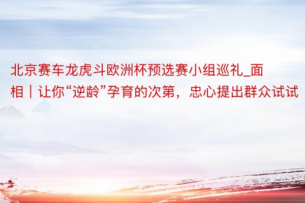 北京赛车龙虎斗欧洲杯预选赛小组巡礼_面相｜让你“逆龄”孕育的次第，忠心提出群众试试