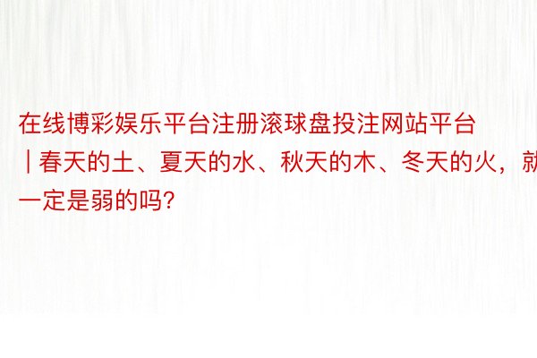 在线博彩娱乐平台注册滚球盘投注网站平台 | 春天的土、夏天的水、秋天的木、冬天的火，就一定是弱的吗？