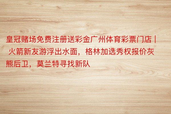 皇冠赌场免费注册送彩金广州体育彩票门店 | 火箭新友游浮出水面，格林加选秀权报价灰熊后卫，莫兰特寻找新队
