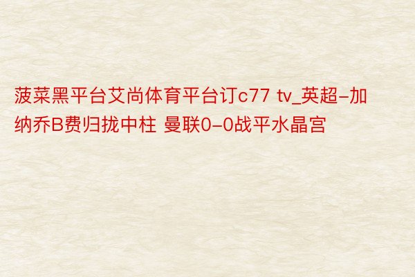菠菜黑平台艾尚体育平台订c77 tv_英超-加纳乔B费归拢中柱 曼联0-0战平水晶宫