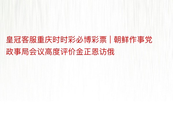 皇冠客服重庆时时彩必博彩票 | 朝鲜作事党政事局会议高度评价金正恩访俄
