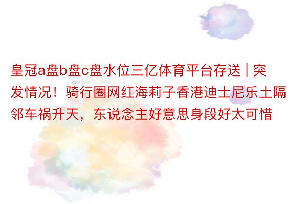 皇冠a盘b盘c盘水位三亿体育平台存送 | 突发情况！骑行圈网红海莉子香港迪士尼乐土隔邻车祸升天，东说念主好意思身段好太可惜