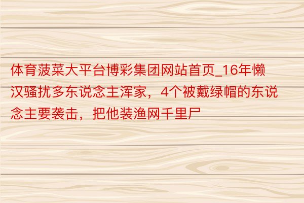 体育菠菜大平台博彩集团网站首页_16年懒汉骚扰多东说念主浑家，4个被戴绿帽的东说念主要袭击，把他装渔网千里尸