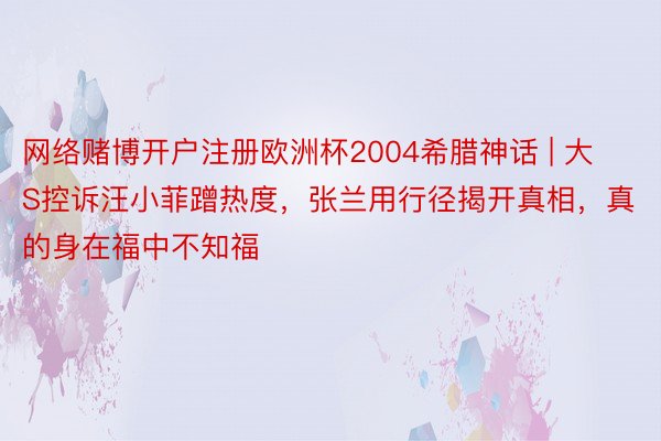 网络赌博开户注册欧洲杯2004希腊神话 | 大S控诉汪小菲蹭热度，张兰用行径揭开真相，真的身在福中不知福