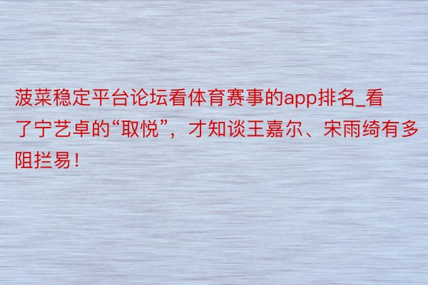 菠菜稳定平台论坛看体育赛事的app排名_看了宁艺卓的“取悦”，才知谈王嘉尔、宋雨绮有多阻拦易！