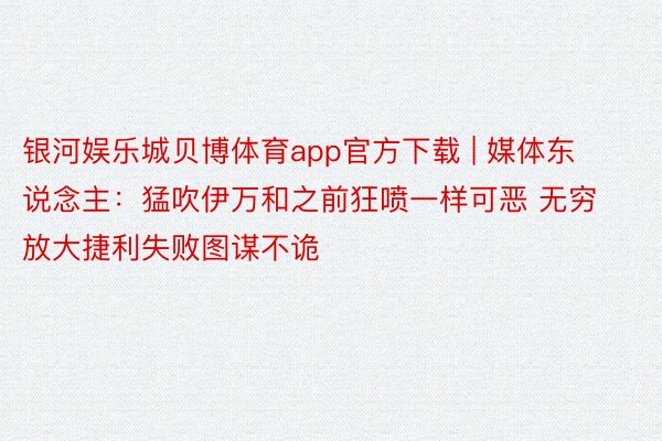 银河娱乐城贝博体育app官方下载 | 媒体东说念主：猛吹伊万和之前狂喷一样可恶 无穷放大捷利失败图谋不诡