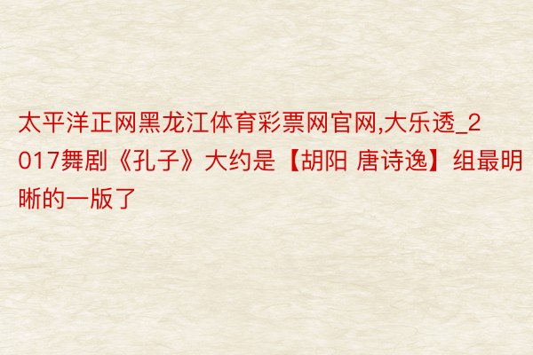 太平洋正网黑龙江体育彩票网官网,大乐透_2017舞剧《孔子》大约是【胡阳 唐诗逸】组最明晰的一版了