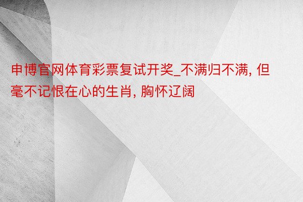 申博官网体育彩票复试开奖_不满归不满, 但毫不记恨在心的生肖, 胸怀辽阔