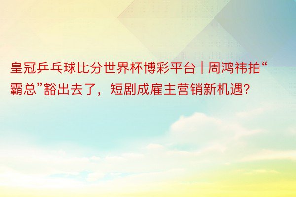 皇冠乒乓球比分世界杯博彩平台 | 周鸿祎拍“霸总”豁出去了，短剧成雇主营销新机遇？