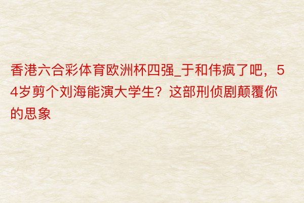 香港六合彩体育欧洲杯四强_于和伟疯了吧，54岁剪个刘海能演大学生？这部刑侦剧颠覆你的思象