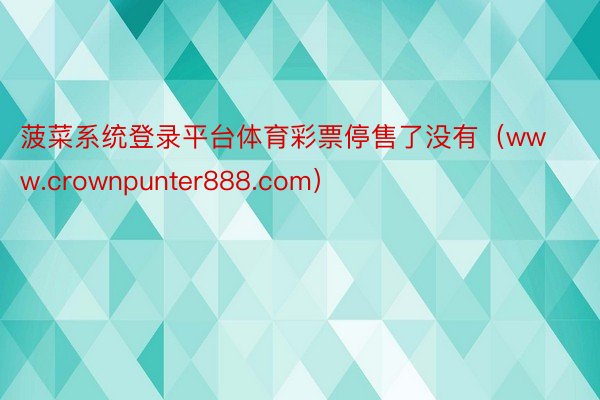 菠菜系统登录平台体育彩票停售了没有（www.crownpunter888.com）