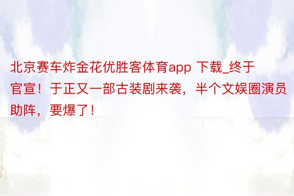 北京赛车炸金花优胜客体育app 下载_终于官宣！于正又一部古装剧来袭，半个文娱圈演员助阵，要爆了！