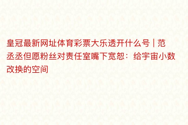 皇冠最新网址体育彩票大乐透开什么号 | 范丞丞但愿粉丝对责任室嘴下宽恕：给宇宙小数改换的空间