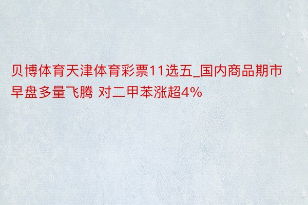 贝博体育天津体育彩票11选五_国内商品期市早盘多量飞腾 对二甲苯涨超4%