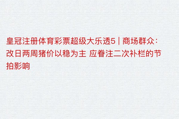 皇冠注册体育彩票超级大乐透5 | 商场群众：改日两周猪价以稳为主 应眷注二次补栏的节拍影响