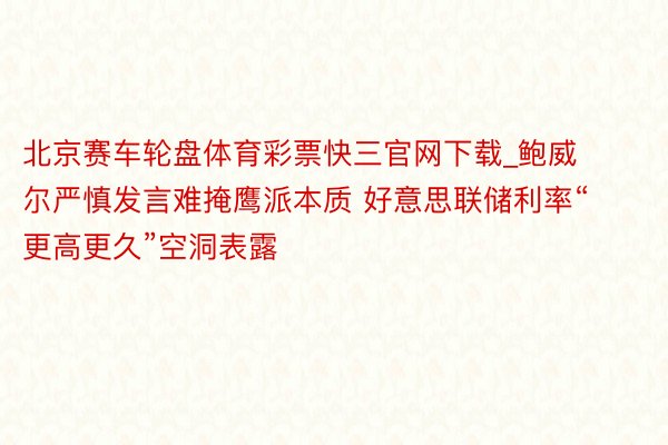 北京赛车轮盘体育彩票快三官网下载_鲍威尔严慎发言难掩鹰派本质 好意思联储利率“更高更久”空洞表露