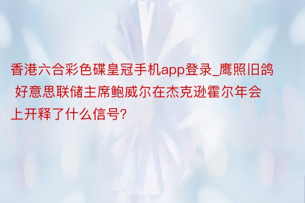 香港六合彩色碟皇冠手机app登录_鹰照旧鸽 好意思联储主席鲍威尔在杰克逊霍尔年会上开释了什么信号？