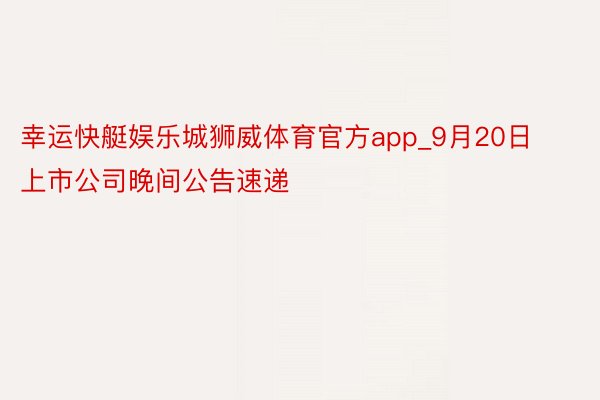 幸运快艇娱乐城狮威体育官方app_9月20日上市公司晚间公告速递
