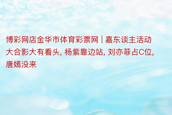 博彩网店金华市体育彩票网 | 嘉东谈主活动大合影大有看头, 杨紫靠边站, 刘亦菲占C位, 唐嫣没来