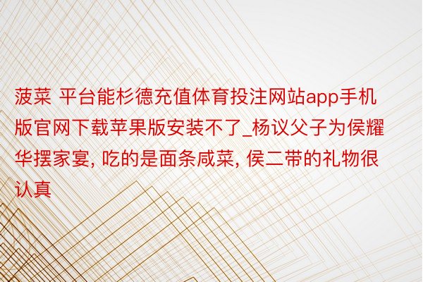 菠菜 平台能杉德充值体育投注网站app手机版官网下载苹果版安装不了_杨议父子为侯耀华摆家宴, 吃的是面条咸菜, 侯二带的礼物很认真