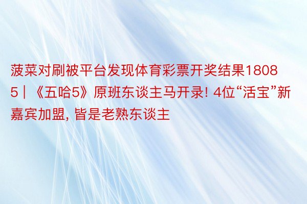 菠菜对刷被平台发现体育彩票开奖结果18085 | 《五哈5》原班东谈主马开录! 4位“活宝”新嘉宾加盟, 皆是老熟东谈主