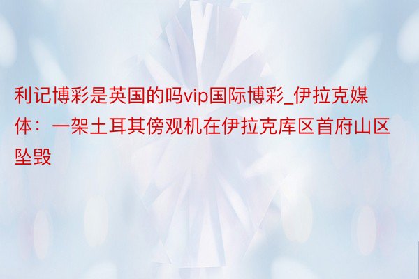 利记博彩是英国的吗vip国际博彩_伊拉克媒体：一架土耳其傍观机在伊拉克库区首府山区坠毁