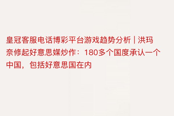 皇冠客服电话博彩平台游戏趋势分析 | 洪玛奈修起好意思媒炒作：180多个国度承认一个中国，包括好意思国在内