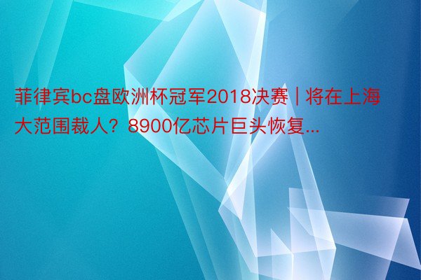 菲律宾bc盘欧洲杯冠军2018决赛 | 将在上海大范围裁人？8900亿芯片巨头恢复...