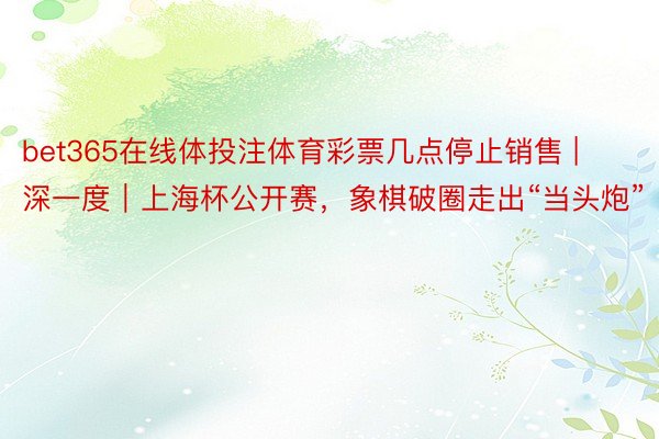 bet365在线体投注体育彩票几点停止销售 | 深一度｜上海杯公开赛，象棋破圈走出“当头炮”