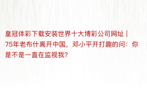 皇冠体彩下载安装世界十大博彩公司网址 | 75年老布什离开中国，邓小平开打趣的问：你是不是一直在监视我？