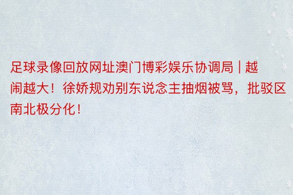 足球录像回放网址澳门博彩娱乐协调局 | 越闹越大！徐娇规劝别东说念主抽烟被骂，批驳区南北极分化！