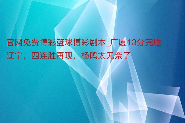 官网免费博彩篮球博彩剧本_广厦13分完胜辽宁，四连胜再现，杨鸣太无奈了
