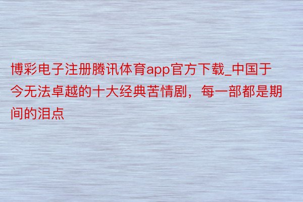 博彩电子注册腾讯体育app官方下载_中国于今无法卓越的十大经典苦情剧，每一部都是期间的泪点