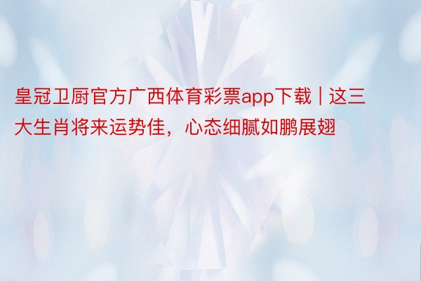 皇冠卫厨官方广西体育彩票app下载 | 这三大生肖将来运势佳，心态细腻如鹏展翅