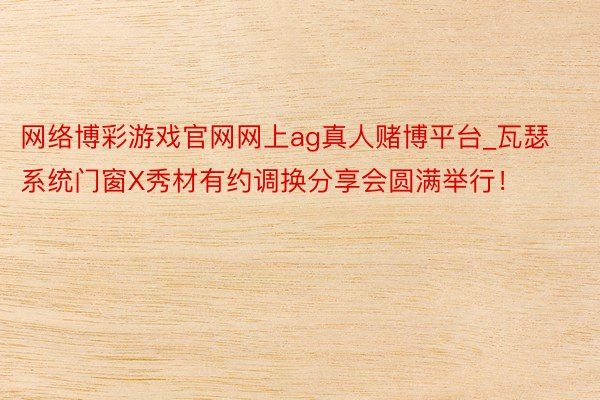 网络博彩游戏官网网上ag真人赌博平台_瓦瑟系统门窗X秀材有约调换分享会圆满举行！