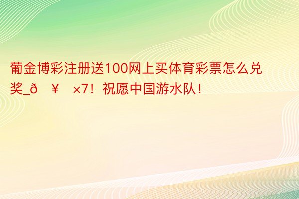 葡金博彩注册送100网上买体育彩票怎么兑奖_🥇×7！祝愿中国游水队！