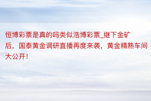 恒博彩票是真的吗类似浩博彩票_继下金矿后，国泰黄金调研直播再度来袭，黄金精熟车间大公开！
