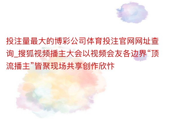 投注量最大的博彩公司体育投注官网网址查询_搜狐视频播主大会以视频会友各边界“顶流播主”皆聚现场共享创作欣忭